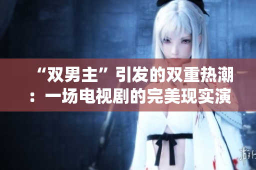 “双男主”引发的双重热潮：一场电视剧的完美现实演绎