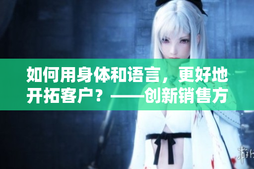 如何用身体和语言，更好地开拓客户？——创新销售方法