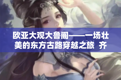 欧亚大观大鲁阁——一场壮美的东方古路穿越之旅  齐鲁日报报道
