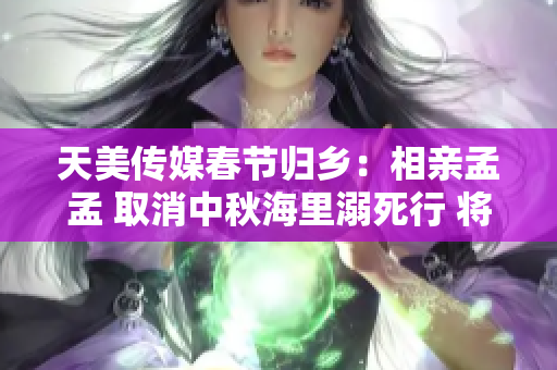 天美传媒春节归乡：相亲孟孟 取消中秋海里溺死行 将原因进行修正
