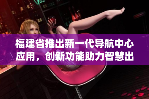 福建省推出新一代导航中心应用，创新功能助力智慧出行(1)