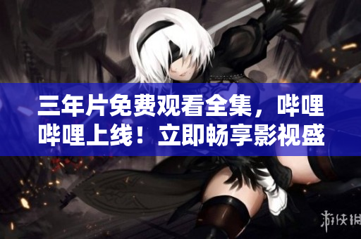 三年片免费观看全集，哔哩哔哩上线！立即畅享影视盛宴