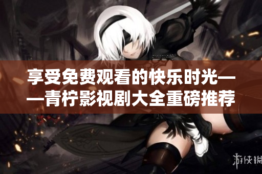 享受免费观看的快乐时光——青柠影视剧大全重磅推荐