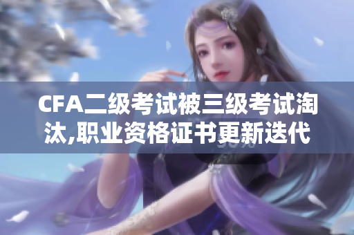 CFA二级考试被三级考试淘汰,职业资格证书更新迭代