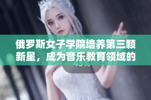 俄罗斯女子学院培养第三颗新星，成为音乐教育领域的佼佼者