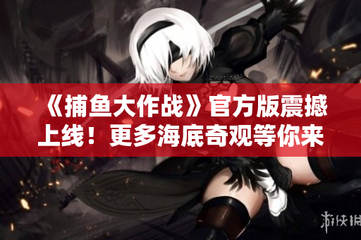 《捕鱼大作战》官方版震撼上线！更多海底奇观等你来战！