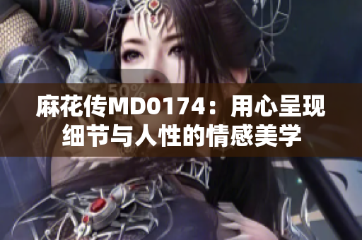 麻花传MD0174：用心呈现细节与人性的情感美学