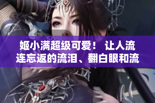 姬小满超级可爱！ 让人流连忘返的流泪、翻白眼和流口水表情