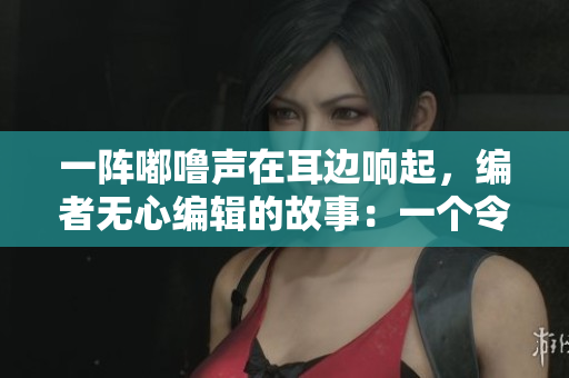一阵嘟噜声在耳边响起，编者无心编辑的故事：一个令人心动的冒险