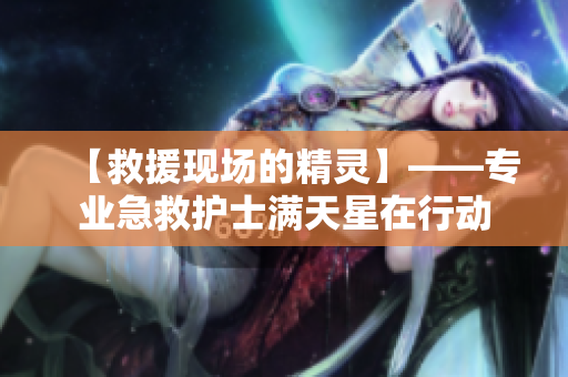【救援现场的精灵】——专业急救护士满天星在行动