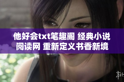 他好会txt笔趣阁 经典小说阅读网 重新定义书香新境界