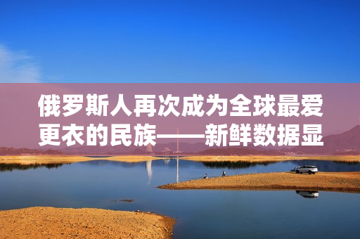 俄罗斯人再次成为全球最爱更衣的民族——新鲜数据显示俄罗斯人的租赁率大幅上升