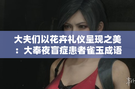 大夫们以花卉礼仪呈现之美：大奉夜盲症患者雀玉成语浅析