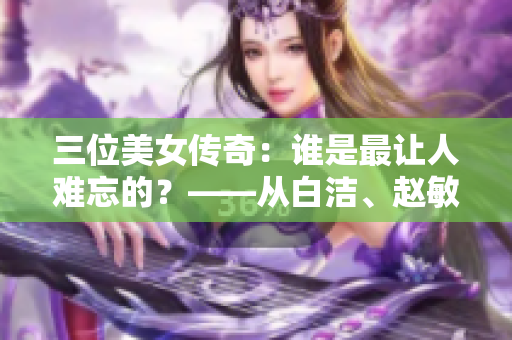 三位美女传奇：谁是最让人难忘的？——从白洁、赵敏、张倩的故事看女性形象在文学中的呈现