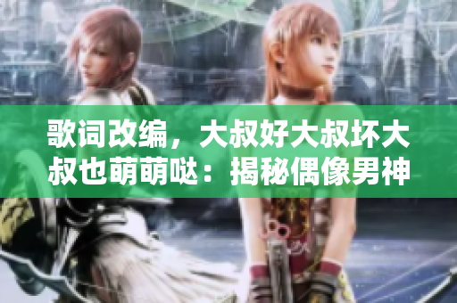 歌词改编，大叔好大叔坏大叔也萌萌哒：揭秘偶像男神的多面魅力