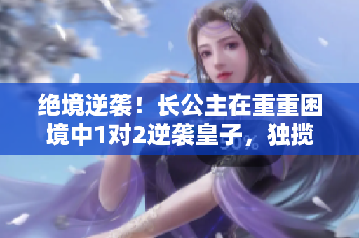 绝境逆袭！长公主在重重困境中1对2逆袭皇子，独揽天下？