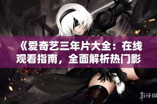 《爱奇艺三年片大全：在线观看指南，全面解析热门影视资源》