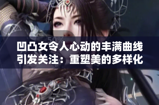 凹凸女令人心动的丰满曲线引发关注：重塑美的多样化走向
