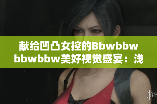 献给凹凸女控的Bbwbbwbbwbbw美好视觉盛宴：浅析身形之美