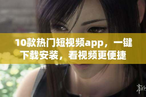 10款热门短视频app，一键下载安装，看视频更便捷