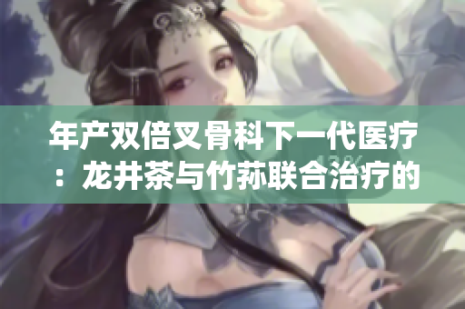 年产双倍叉骨科下一代医疗：龙井茶与竹荪联合治疗的重要性(1)