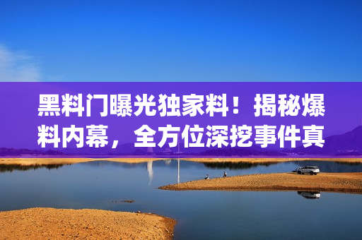 黑料门曝光独家料！揭秘爆料内幕，全方位深挖事件真相(1)