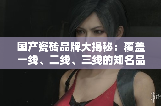 国产瓷砖品牌大揭秘：覆盖一线、二线、三线的知名品牌盘点