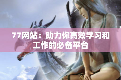 77网站：助力你高效学习和工作的必备平台