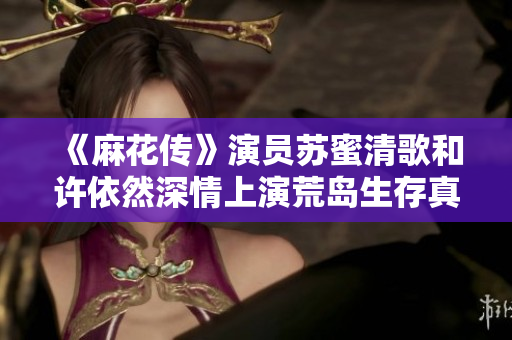 《麻花传》演员苏蜜清歌和许依然深情上演荒岛生存真人秀