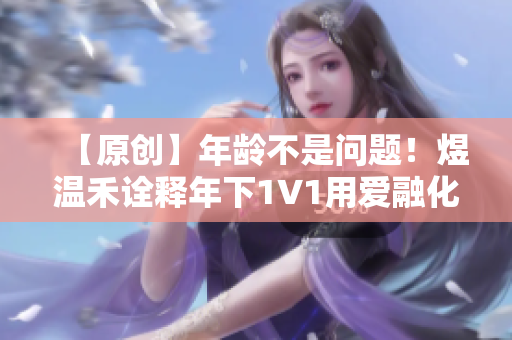 【原创】年龄不是问题！煜温禾诠释年下1∨1用爱融化年龄差