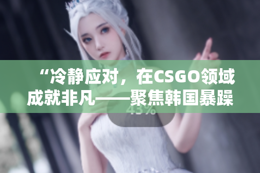 “冷静应对，在CSGO领域成就非凡——聚焦韩国暴躁少女”