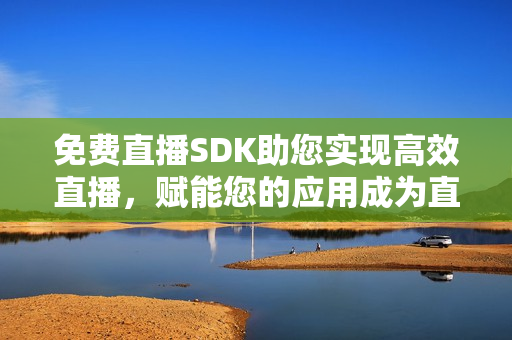 免费直播SDK助您实现高效直播，赋能您的应用成为直播平台