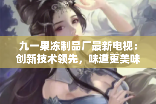 九一果冻制品厂最新电视：创新技术领先，味道更美味