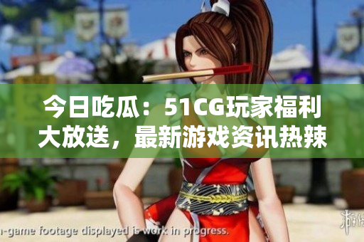 今日吃瓜：51CG玩家福利大放送，最新游戏资讯热辣来袭