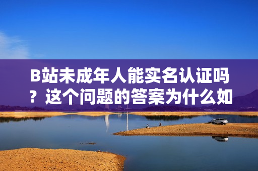 B站未成年人能实名认证吗？这个问题的答案为什么如此重要？
