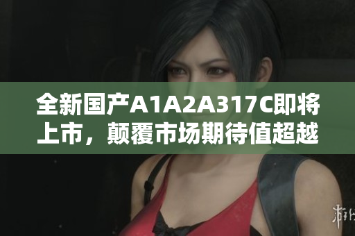 全新国产A1A2A317C即将上市，颠覆市场期待值超越！