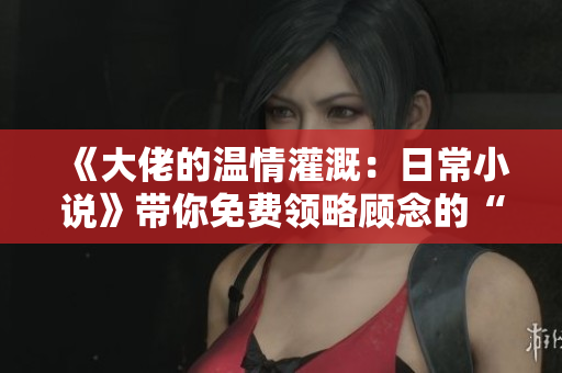 《大佬的温情灌溉：日常小说》带你免费领略顾念的“悄悄小情绪”