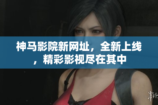 神马影院新网址，全新上线，精彩影视尽在其中