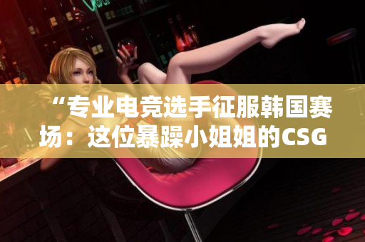 “专业电竞选手征服韩国赛场：这位暴躁小姐姐的CSGO之路”