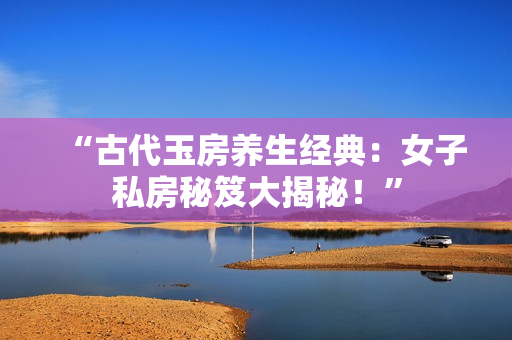 “古代玉房养生经典：女子私房秘笈大揭秘！”