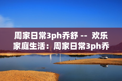 周家日常3ph乔舒 --  欢乐家庭生活：周家日常3ph乔舒