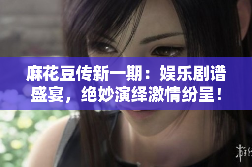 麻花豆传新一期：娱乐剧谱盛宴，绝妙演绎激情纷呈！