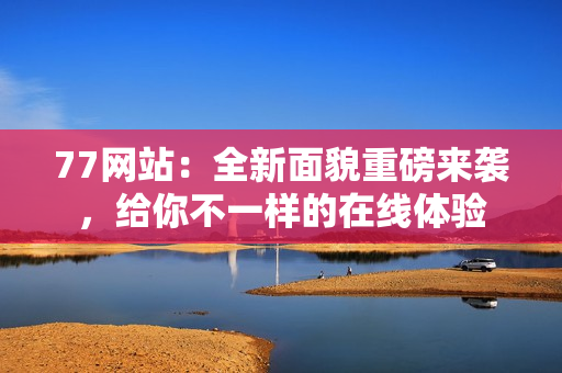 77网站：全新面貌重磅来袭，给你不一样的在线体验