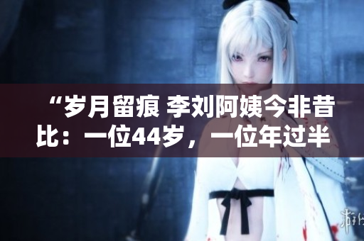 “岁月留痕 李刘阿姨今非昔比：一位44岁，一位年过半百”