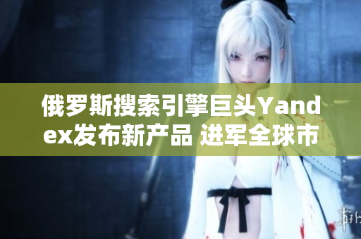 俄罗斯搜索引擎巨头Yandex发布新产品 进军全球市场