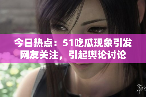 今日热点：51吃瓜现象引发网友关注，引起舆论讨论