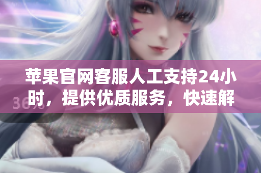 苹果官网客服人工支持24小时，提供优质服务，快速解决您的问题！