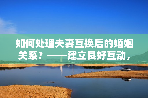 如何处理夫妻互换后的婚姻关系？——建立良好互动，减少误解和矛盾