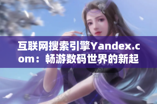 互联网搜索引擎Yandex.com：畅游数码世界的新起点