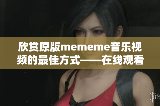 欣赏原版mememe音乐视频的最佳方式——在线观看完整版！
